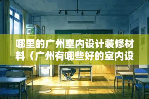 哪里的广州室内设计装修材料（广州有哪些好的室内设计工作室）