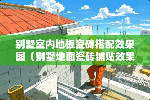 别墅室内地板瓷砖搭配效果图（别墅地面瓷砖铺贴效果图）
