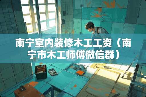 南宁室内装修木工工资（南宁市木工师傅微信群）