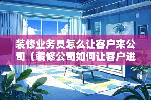装修业务员怎么让客户来公司（装修公司如何让客户进店）