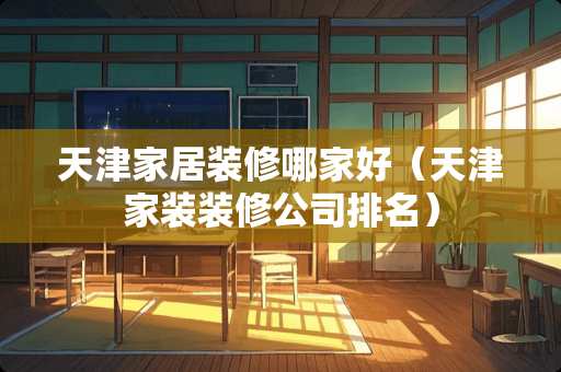 天津家居装修哪家好（天津家装装修公司排名）