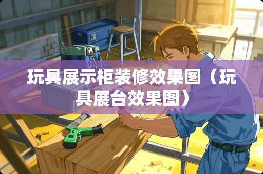 玩具展示柜装修效果图（玩具展台效果图）
