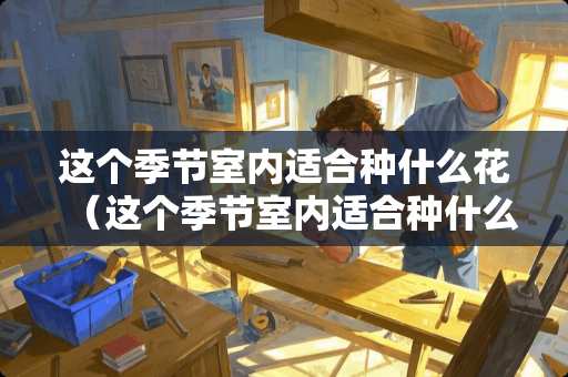 这个季节室内适合种什么花（这个季节室内适合种什么花呢）