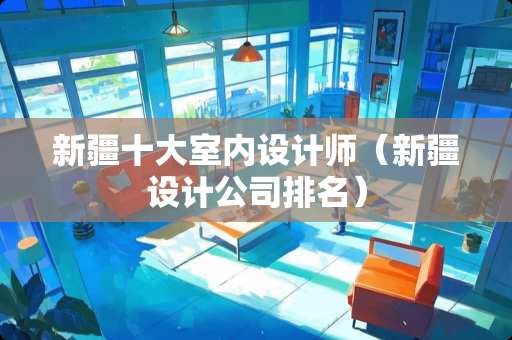新疆十大室内设计师（新疆设计公司排名）