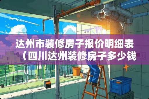 达州市装修房子报价明细表（四川达州装修房子多少钱一平）