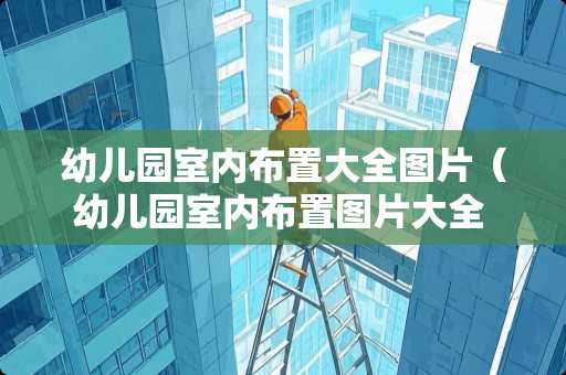 幼儿园室内布置大全图片（幼儿园室内布置图片大全 中班）