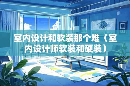 室内设计和软装那个难（室内设计师软装和硬装）