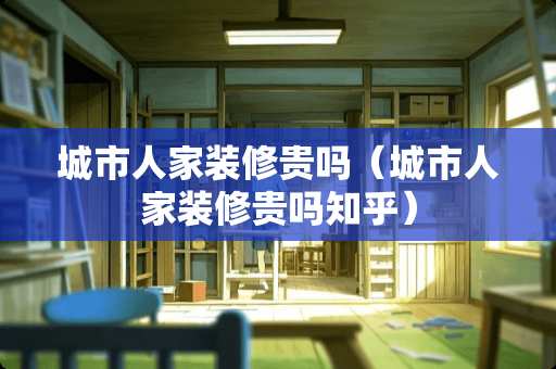 城市人家装修贵吗（城市人家装修贵吗知乎）