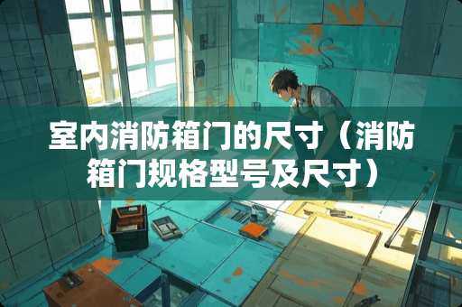 室内消防箱门的尺寸（消防箱门规格型号及尺寸）