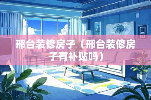 邢台装修房子（邢台装修房子有补贴吗）