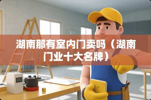 湖南那有室内门卖吗(湖南门业十大名牌) 湖南那有室内门卖吗(湖南门业十大名牌)