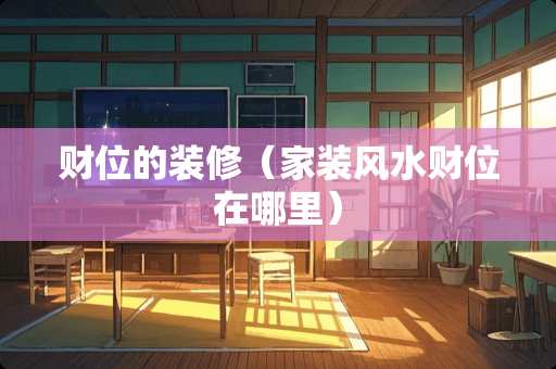 财位的装修（家装风水财位在哪里）