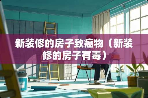 新装修的房子致癌物（新装修的房子有毒）