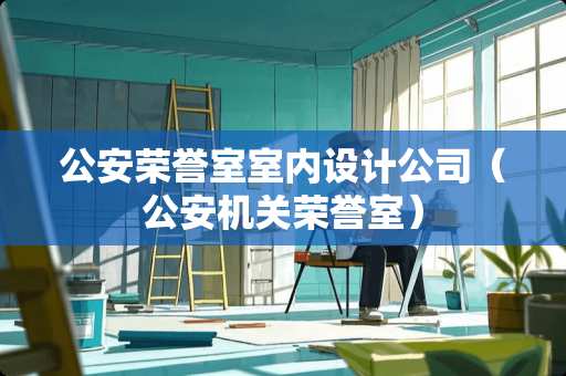 公安荣誉室室内设计公司（公安机关荣誉室）