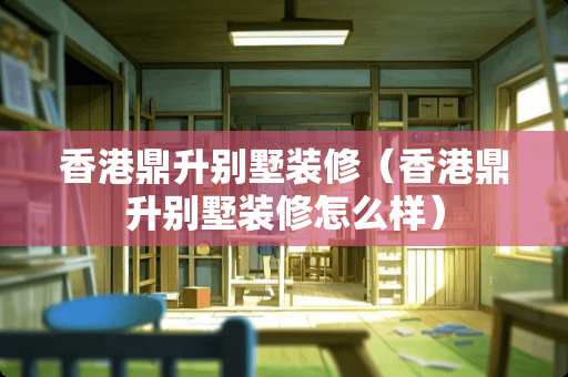 香港鼎升别墅装修（香港鼎升别墅装修怎么样）