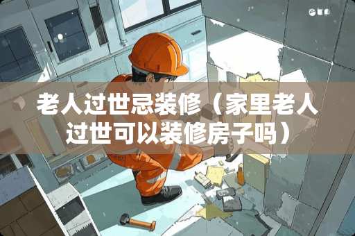 老人过世忌装修（家里老人过世可以装修房子吗）