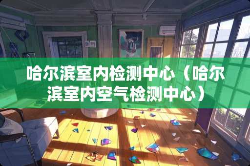 哈尔滨室内检测中心（哈尔滨室内空气检测中心）