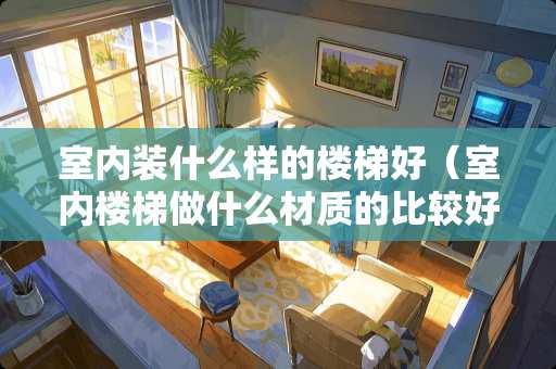 室内装什么样的楼梯好（室内楼梯做什么材质的比较好）