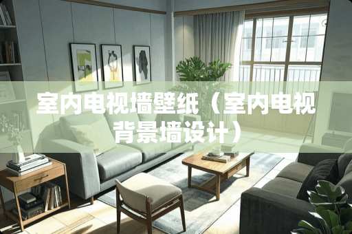 室内电视墙壁纸（室内电视背景墙设计）
