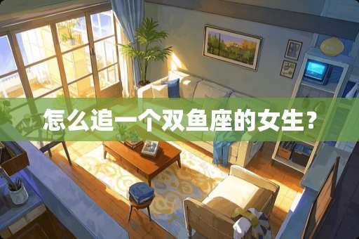 怎么追一个双鱼座的女生？