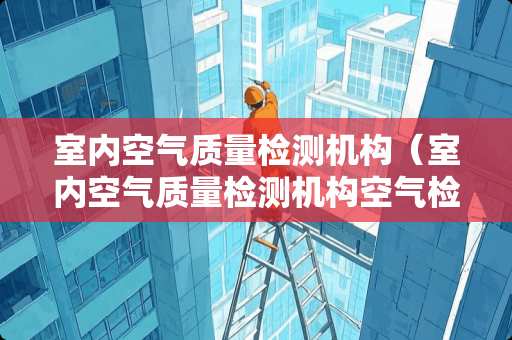 室内空气质量检测机构（室内空气质量检测机构空气检测公司）