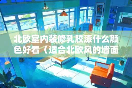 北欧室内装修*胶漆什么颜色好看（适合北欧风的墙面*胶漆颜色）