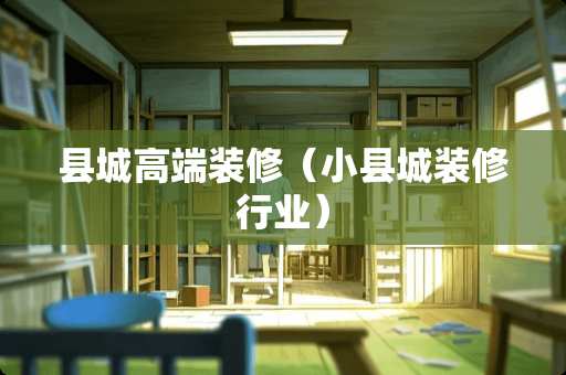 县城高端装修(小县城装修行业) 县城高端装修(小县城装修行业)
