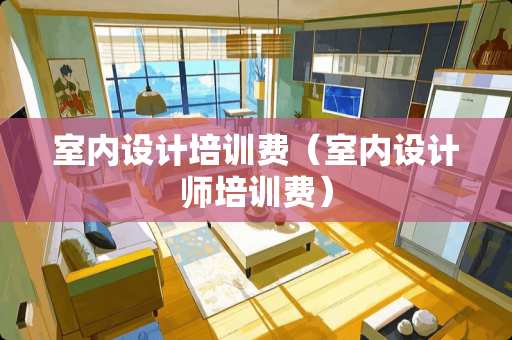 室内设计培训费（室内设计师培训费）