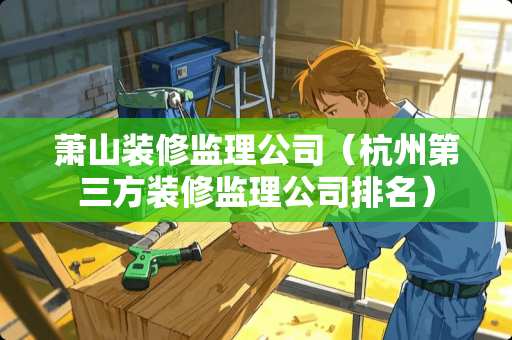萧山装修监理公司(杭州第三方装修监理公司排名) 萧山装修监理公司(杭州第三方装修监理公司排名)