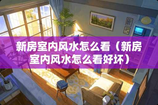 新房室内风水怎么看（新房室内风水怎么看好坏）