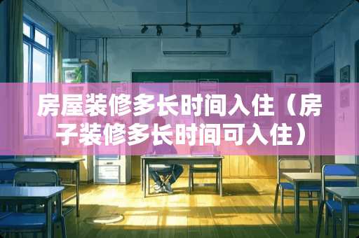 房屋装修多长时间入住（房子装修多长时间可入住）