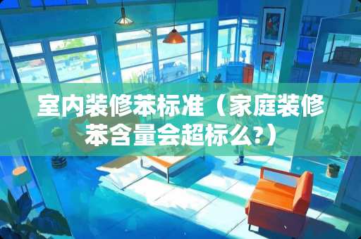 室内装修苯标准（家庭装修苯含量会超标么?）