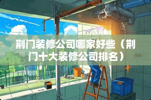 荆门装修公司哪家好些(荆门十大装修公司排名) 荆门装修公司哪家好些(荆门十大装修公司排名)