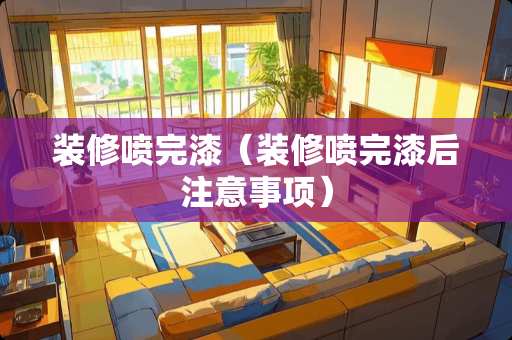 装修喷完漆(装修喷完漆后注意事项) 装修喷完漆(装修喷完漆后注意事项)