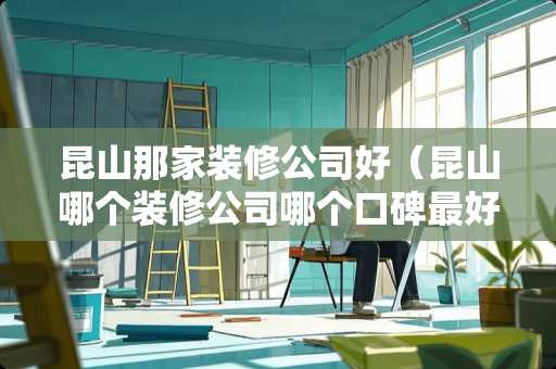 昆山那家装修公司好（昆山哪个装修公司哪个口碑最好）