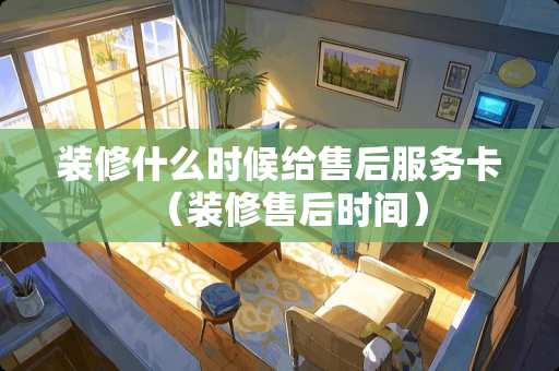 装修什么时候给售后服务卡(装修售后时间) 装修什么时候给售后服务卡(装修售后时间)