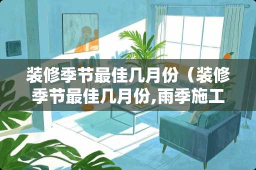 装修季节最佳几月份（装修季节最佳几月份,雨季施工要注意哪些问题?）