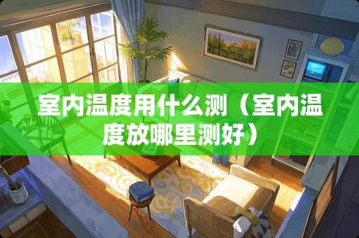室内温度用什么测（室内温度放哪里测好）