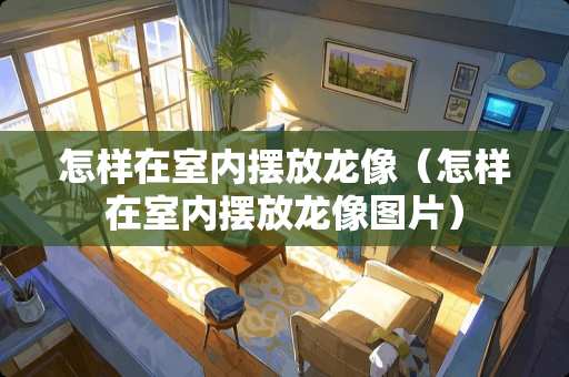 怎样在室内摆放龙像（怎样在室内摆放龙像图片）