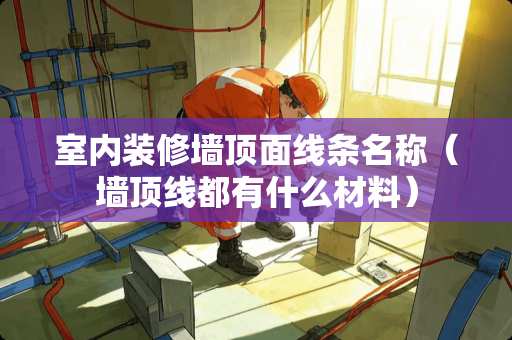 室内装修墙顶面线条名称（墙顶线都有什么材料）