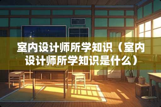 室内设计师所学知识（室内设计师所学知识是什么）