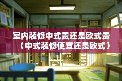 室内装修中式贵还是欧式贵（中式装修便宜还是欧式）