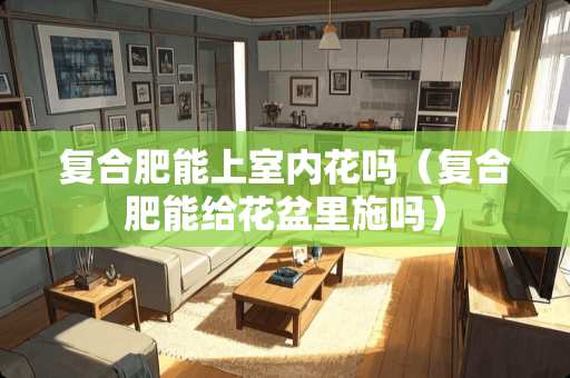复合肥能上室内花吗（复合肥能给花盆里施吗）