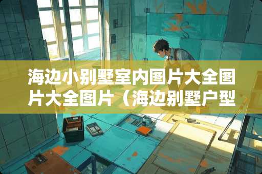 海边小别墅室内图片大全图片大全图片(海边别墅户型图) 海边小别墅室内图片大全图片大全图片(海边别墅户型图)