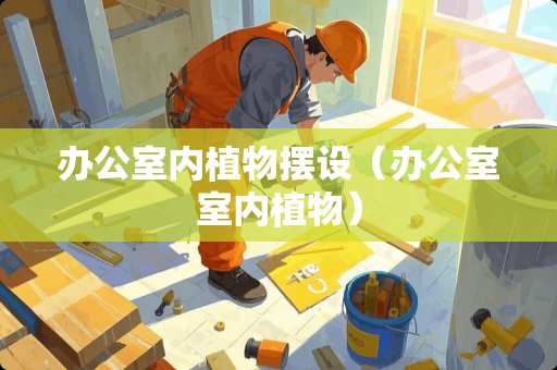 办公室内植物摆设（办公室室内植物）