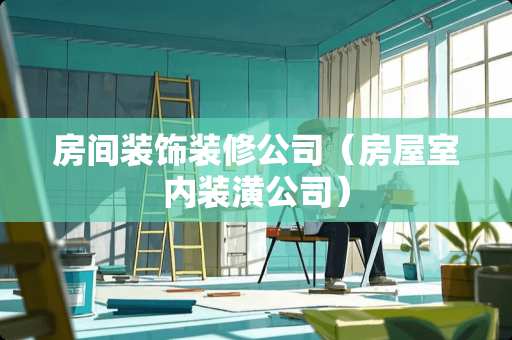 房间装饰装修公司（房屋室内装潢公司）