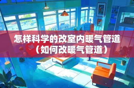 怎样科学的改室内暖气管道（如何改暖气管道）
