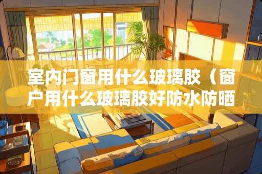 室内门窗用什么玻璃胶（窗户用什么玻璃胶好防水防晒的）