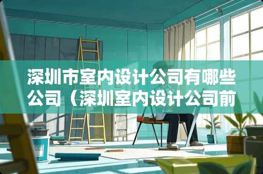 深圳市室内设计公司有哪些公司（深圳室内设计公司前十名）