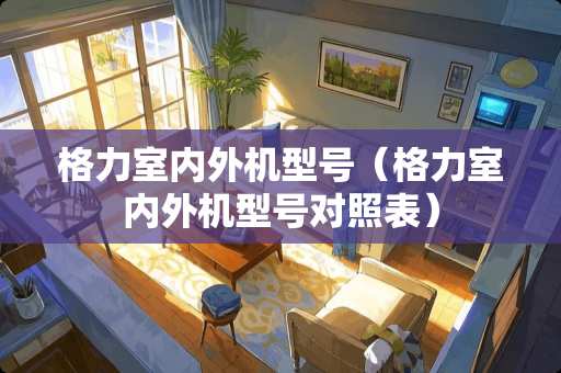 格力室内外机型号（格力室内外机型号对照表）